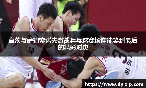 高茨与萨姆索诺夫激战乒乓球赛场谁能笑到最后的精彩对决